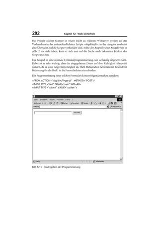 282                          Kapitel 12: Web-Sicherheit

Das Prinzip solcher Scanner ist relativ leicht zu erklären: Webserver werden auf das
Vorhandensein der unterschiedlichsten Scripte »abgeklopft«, in der Ausgabe erscheint
eine Übersicht, welche Scripte vorhanden sind. Sollte der Angreifer eine Ausgabe wie in
Abb. 2 vor sich haben, kann er sich nun auf die Suche nach bekannten Fehlern der
Scripte machen.
Ein Beispiel ist eine normale Formularprogrammierung, wie sie häufig eingesetzt wird.
Dabei ist es sehr wichtig, dass die eingegebenen Daten auf ihre Richtigkeit überprüft
werden, da es sonst Angreifern möglich ist, Shell-Metazeichen (Zeichen mit besonderer
Bedeutung für die Shell) in die Formulardaten einzubinden.
Die Programmierung eines solchen Formulars könnte folgendermaßen aussehen:
<FROM ACTION=“/cgi-bin/finger.pl“ METHOD=“POST“>
<INPUT TYPE =“text“ NAME=“user“ SIZE=40>
<INPUT TYPE =“submit“ VALUE=”suchen”>




Bild 12.3: Das Ergebnis der Programmierung
 
