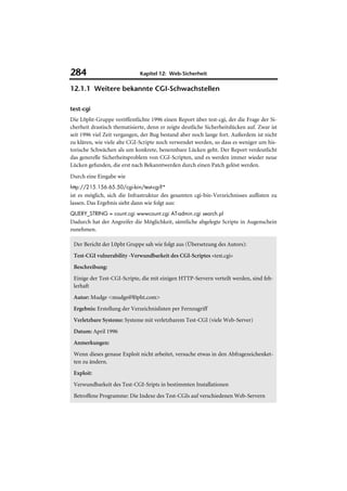 284                           Kapitel 12: Web-Sicherheit

12.1.1 Weitere bekannte CGI-Schwachstellen

test-cgi
Die L0pht-Gruppe veröffentlichte 1996 einen Report über test-cgi, der die Frage der Si-
cherheit drastisch thematisierte, denn er zeigte deutliche Sicherheitslücken auf. Zwar ist
seit 1996 viel Zeit vergangen, der Bug bestand aber noch lange fort. Außerdem ist nicht
zu klären, wie viele alte CGI-Scripte noch verwendet werden, so dass es weniger um his-
torische Schwächen als um konkrete, benennbare Lücken geht. Der Report verdeutlicht
das generelle Sicherheitsproblem von CGI-Scripten, und es werden immer wieder neue
Lücken gefunden, die erst nach Bekanntwerden durch einen Patch gelöst werden.
Durch eine Eingabe wie
http://215.156.65.50/cgi-bin/test-cgi?*
ist es möglich, sich die Infrastruktur des gesamten cgi-bin-Verzeichnisses auflisten zu
lassen. Das Ergebnis sieht dann wie folgt aus:
QUERY_STRING = count.cgi wwwcount.cgi AT-admin.cgi search.pl
Dadurch hat der Angreifer die Möglichkeit, sämtliche abgelegte Scripte in Augenschein
zunehmen.

 Der Bericht der L0pht Gruppe sah wie folgt aus (Übersetzung des Autors):
 Test-CGI vulnerability -Verwundbarkeit des CGI-Scriptes »test.cgi«
 Beschreibung:
 Einige der Test-CGI-Scripte, die mit einigen HTTP-Servern verteilt werden, sind feh-
 lerhaft
 Autor: Mudge <mudge@l0pht.com>
 Ergebnis: Erstellung der Verzeichnislisten per Fernzugriff
 Verletzbare Systeme: Systeme mit verletzbarem Test-CGI (viele Web-Server)
 Datum: April 1996
 Anmerkungen:
 Wenn dieses genaue Exploit nicht arbeitet, versuche etwas in den Abfragezeichenket-
 ten zu ändern.
 Exploit:
 Verwundbarkeit des Test-CGI-Sripts in bestimmten Installationen
 Betroffene Programme: Die Indexe des Test-CGIs auf verschiedenen Web-Servern
 