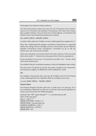 12.1 Sicherheit von CGI-Scripten                          285

Schwierigkeit: Den Inhalt der Dateien entfernen
Auf vielen Internetseiten existiert eine Datei, die Test-CGI genannt wird (normaler-
weise im CGI-Verzeichnis oder ähnlichen Verzeichnissen). Mit vielen dieser Dateien
gibt es größere Probleme. Wenn die Datei Test-CGI die folgende, wortwörtliche Zeile
enthält, ist diese Datei höchstwahrscheinlich sehr verletzbar
Echo QUERY_STRING = $$QUERY_STRING

In solchen Zeilen sollten die Variablen von losen Anführungsstrichen umgeben sein (").
Ohne diese Anführungsstriche gelangen verschiedene Sonderzeichen an ungewollte
Stellen. Eine Abfrage nach der jeweiligen Zeile bzw. Datei bewirkt, dass der Inhalt des
aktuellen Verzeichnisses wieder zurückkommt. (vermutlich von da, wo alle cgi-
Dateien sind....gee, da sind auch jj und phf)
Schon sehr erstaunlich, was in diesen Dateien für Löcher existieren. Wenn man einen
Querverweis sendet `/*`, bekommt man das gesamte Root-Directory angezeigt usw.
Genau das gleiche wie wenn man `ls` herausnimmt und dafür ‘echo *` einsetzt. (Muss
nicht immer funktionieren)
Der einfachste Weg, die Verzeichnisse auszulesen, ist über die Abfragekette (query string).
Wie auch immer, das gleiche ist auch für viele andere Variablen in den entsprechen-
den Situationen möglich z.B. $$REMOTE_HOST, $$REMOTE_USER
FIX
Die schnellste Lösung besteht darin, dass man alle Variablen in den Test-CGI-Dateien
in lose Anführungsstriche setzt (eigentlich sollten sie von Beginn an dort sein).
z.B. echo QUERY_STRING = “$QUERY_STRING”
Beispiel Exploit:
Jetzt kommen Beispiele (beachten sollte man: nc heißt netcat von avian.org). Da es
ein unschätzbares Hilfsmittel ist, sollte man es sich holen. Man braucht eigentlich nur
Telnet an port 80 und den GET-Befehl einzugeben.
machine% echo "GET /cgi-bin/test-cgi?/*" | nc removed.name.com 80
CGI/1.0 test script report:
argc is 1. argv is /*.
SERVER_SOFTWARE = NCSA/1.4.1
SERVER_NAME = removed.name.com
GATEWAY_INTERFACE = CGI/1.1
SERVER_PROTOCOL = HTTP/0.9
SERVER_PORT = 80
 