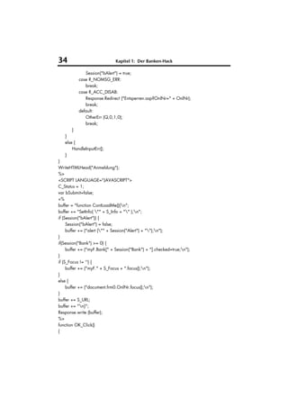 34                            Kapitel 1: Der Banken-Hack

             Session("bAlert") = true;
          case R_NOMSG_ERR:
             break;
          case R_ACC_DISAB:
             Response.Redirect ("Entsperren.asp?OnlNr=" + OnlNr);
             break;
          default:
             OtherErr (Q,0,1,0);
             break;
       }
   }
   else {
       HandleInputErr();
   }
}
WriteHTMLHead("Anmeldung");
%>
<SCRIPT LANGUAGE="JAVASCRIPT">
C_Status = 1;
var bSubmit=false;
<%
buffer = "function ContLoadMe(){n";
buffer += "SetInfo( "" + S_Info + "" );n";
if (Session("bAlert")) {
     Session("bAlert") = false;
     buffer += ("alert ("" + Session("Alert") + "");n");
}
if(Session("Bank") >= 0) {
     buffer += ("myF.Bank[" + Session("Bank") + "].checked=true;n");
}
if (S_Focus != '') {
     buffer += ("myF." + S_Focus + ".focus();n");
}
else {
     buffer += ("document.frm0.OnlNr.focus();n");
}
buffer += S_URL;
buffer += "n}";
Response.write (buffer);
%>
function OK_Click()
{
 