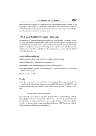 12.1 Sicherheit von CGI-Scripten                         287
Der Vorteil dieses Exploits, im Vergleich zu dem am Anfang genannten Scanner, ist die
Genauigkeit der Ausgabe. So kann sich der Angreifer ein Bild über sämtliche vorhande-
nen Scripte im Verzeichnis cgi-bin machen und sich dann in den entsprechenden Buglis-
ten informieren, wie man diese ausnutzen kann.


12.1.2 Zugriffszähler mit Lücke – count.cgi
wwwcount.cgi ist ein sehr verbreiteter Zugriffszähler für Webseiten. 1997 wurde für die-
ses Script eine Schwachstelle gefunden, die es zulässt, dass ein Angreifer beliebige Befehle
auf dem System ausführen kann. Durch diese Schwäche wurden mehrere größere An-
griffe auf verschiedene Systeme bewerkstelligt. Recht bald danach wurde die Schwach-
stelle durch einen Patch ausgebügelt. Die Beschreibung bzw. das entsprechende Exploit
sieht folgendermaßen aus:


Count.cgi-Remoteüberlauf
Beschreibung: Standard-Buffer-Overflow, beispielsweise in Count.cgi
Autor: Nicolas Dubee < dube0866@eurobretagne.fr >
Kompromiss: lokale oder Remoteausführung des beliebigen Codes
Verletzbare Systeme: Systeme, die eine verletzbare Version von wwwcount Muhammad
A. Muquit laufen lassen
Datum: Oktober 16 1997


Details:
Auch die wwwcount ist in der Version 2.3 angreifbar. Nach gezielter Suche bei
www.altavista.de auf count.cgi bekommt man etwa 200.000 Matches (Stand 1997). Sehr
erschreckend dabei ist, dass ungefähr 50.000 Rechner davon über die Version 2.3 verfü-
gen.


           Count.cgi (wwwcount) remote exploit
Wie jeder weiß, ist count.cgi ein populäres Programm für die Zugriffszählung auf Web-
Seiten. Folgendes Exploit wurde geprüft auf Version 2.3 . Das schließt natürlich ähnliche
Unsicherheiten in anderen Versionen nicht aus. Das Exploit bewirkt einen Buffer-
Overflow in dem count.cgi-Programm und erlaubt Remote HTTP-Benutzern willkürli-
che Befehle auf der Zielmaschine auszuführen.
 