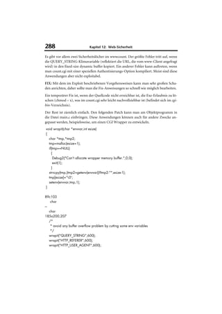 288                           Kapitel 12: Web-Sicherheit

Es gibt vor allem zwei Sicherheitslöcher im wwwcount. Der größte Fehler tritt auf, wenn
die QUERY_STRING-Klimavariable (reflektiert die URL, die vom www-Client angefragt
wird) in den fixed-size dynamic buffer kopiert. Ein anderer Fehler kann auftreten, wenn
man count.cgi mit einer speziellen Authentisierungs-Option kompiliert. Meist sind diese
Anwendungen aber nicht exploitabel.
FIX: Mit dem im Exploit beschriebenen Vorgehensweisen kann man sehr großen Scha-
den anrichten, daher sollte man die Fix-Anweisungen so schnell wie möglich bearbeiten.
Ein temporärer Fix ist, wenn der Quellcode nicht erreichbar ist, die Exe-Erlaubnis zu lö-
schen (chmod – x), was im count.cgi sehr leicht nachvollziehbar ist (befindet sich im cgi-
bin-Verzeichnis).
Der Rest ist ziemlich einfach. Den folgenden Patch kann man am Objektprogramm in
die Datei main.c einbringen. Diese Anwendungen können auch für andere Zwecke an-
gepasst werden, beispielsweise, um einen CGI Wrapper zu entwickeln.
void wrapit(char *envvar,int esize)
{
  char *tmp,*tmp2;
  tmp=malloc(esize+1);
  if(tmp==NULL)
    {
     Debug2("Can't allocate wrapper memory buffer.",0,0);
     exit(1);
    }
  strncpy(tmp,(tmp2=getenv(envvar))?tmp2:"",esize-1);
  tmp[esize]='0';
  setenv(envvar,tmp,1);
}

89c103
     char
---
    char
185a200,207
    /*
     * avoid any buffer overflow problem by cutting some env variables
     */
    wrapit("QUERY_STRING",600);
    wrapit("HTTP_REFERER",600);
    wrapit("HTTP_USER_AGENT",600);
 