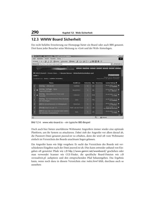 290                          Kapitel 12: Web-Sicherheit

12.3 WWW Board Sicherheit
Ein recht beliebte Erweiterung zur Homepage bietet ein Board oder auch BBS genannt.
Dort kann jeder Besucher seine Meinung zu »Gott und der Welt« hinterlegen.




Bild 12.4: www.wbc-board.to – ein typische BBS-Bespiel

Doch auch hier bieten unerfahrene Webmaster Angreifern immer wieder eine optimale
Plattform, um ihr System zu attackieren. Dabei zielt der Angreifer vor allem darauf ab,
die Passwort-Datei genannt passwd.txt zu erhalten, denn die wird oft vom Webmaster
einfach im Verzeichnis des Boards unachtsam liegen gelassen.
Ein Angreifer kann wie folgt vorgehen: Er sucht das Verzeichnis des Boards mit ver-
schiedenen Eingaben nach der Datei passwd.txt ab. Dies kann entweder anhand von Ein-
gaben oft genutzter Pfade wie z.B http://www.gemini.net/wwwboard/ geschehen oder
man verwendet Scanner wie CGI-Finder, die spezifische Board-Dateien wie z.B
wwwadmin.pl. aufspüren und den entsprechenden Pfad bekanntgeben. Das Ergebnis
kann, wenn noch dazu in diesem Verzeichnis eine index.html fehlt, durchaus auch so
aussehen:
 