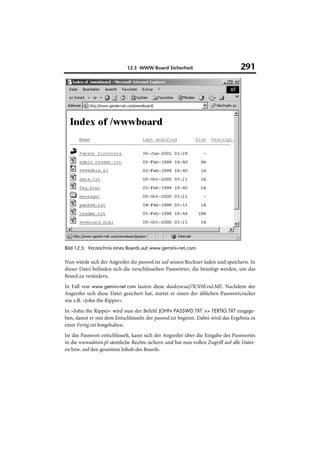 12.3 WWW Board Sicherheit                           291




Bild 12.5: Verzeichnis eines Boards auf www.gemini-net.com

Nun würde sich der Angreifer die passwd.txt auf seinen Rechner laden und speichern. In
dieser Datei befinden sich die verschlüsselten Passwörter, die benötigt werden, um das
Board zu verändern.
In Fall von www.gemini-net.com lauten diese daidoya:aej7K3HKvuLME. Nachdem der
Angreifer sich diese Datei gesichert hat, startet er einen der üblichen Passwortcracker
wie z.B. »John the Ripper«.
In »John the Ripper« wird nun der Befehl JOHN PASSWD.TXT >> FERTIG.TXT eingege-
ben, damit er mit dem Entschlüsseln der passwd.txt beginnt. Dabei wird das Ergebnis in
einer Fertig.txt festgehalten.
Ist das Passwort entschlüsselt, kann sich der Angreifer über die Eingabe des Passwortes
in die wwwadmin.pl sämtliche Rechte sichern und hat nun vollen Zugriff auf alle Datei-
en bzw. auf den gesamten Inhalt des Boards.
 