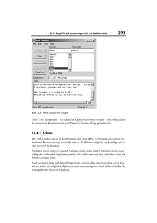 12.4 Angriffe auf passwortgeschützte Webbereiche              293




Bild 12.7: Web Cracker im Einsatz

Diese Tools überprüfen – wie schon im Kapitel Passwörter erwähnt – alle erdenklichen
Versionen von Benutzernamen und Passwort, bis das richtige gefunden ist.


12.4.1 Schutz
Mit Web Cracker war es in Kombination mit einer xDSL-Verbindung und einem vor-
handenen Benutzernamen innerhalb von ca. 20 Minuten möglich, ein 4-stelliges einfa-
ches Passwort zu knacken.
Natürlich waren mehrere tausend Anfragen nötig, daher sollten Administratoren regel-
mäßig die vorhanden Logdateien prüfen. Oft erhält man nur hier Aufschluss über die
Attacke und den Täter.
Auch an dieser Stelle soll darauf hingewiesen werden, dass man besonders starke Pass-
wörter wählt, die möglichst alphanumerisch zusammengesetzt sind. Näheres finden Sie
im Kapitel über Passwort-Cracking.
 