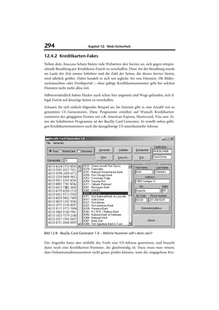 294                          Kapitel 12: Web-Sicherheit

12.4.2 Kreditkarten-Fakes
Neben dem .htaccess-Schutz bieten viele Webseiten den Service an, sich gegen entspre-
chende Bezahlung per Kreditkarte Zutritt zu verschaffen. Diese Art der Bezahlung wurde
im Laufe der Zeit immer beliebter und die Zahl der Seiten, die diesen Service bieten,
wird jährlich größer. Dabei handelt es sich um jegliche Art von Diensten. Ob Bilder-
suchmaschine oder Erotikportal – ohne gültige Kreditkartennummer geht bei solchen
Diensten nicht mehr allzu viel.
Selbstverständlich haben Hacker auch schon hier angesetzt und Wege gefunden, sich il-
legal Zutritt auf derartige Seiten zu verschaffen.
Schauen Sie sich einfach folgendes Beispiel an: Im Internet gibt es eine Anzahl von so
genannten CC-Generatoren. Diese Programme erstellen auf Wunsch Kreditkarten-
nummern der gängigsten Firmen wie z.B. American Express, Mastercard, Visa usw. Ei-
nes der beliebtesten Programme ist der BeaZly Card Generator. Er erstellt neben gülti-
gen Kreditkartennummern auch die dazugehörige US-amerikanische Adresse.




Bild 12.8: BeaZly Card Generator 1.0 – Welche Nummer soll’s denn sein?

Der Angreifer kann also mithilfe des Tools eine US-Adresse generieren, und braucht
dann noch eine Kreditkarten-Nummer, die glaubwürdig ist. Dazu muss man wissen,
dass Onlinetransaktionszentren nicht genau prüfen können, wem die eingegebene Kre-
 