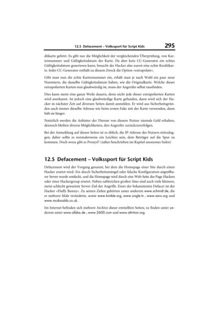 12.5 Defacement – Volkssport für Script Kids                  295
ditkarte gehört. Es gibt nur die Möglichkeit der vergleichenden Überprüfung, von Kar-
tennummer und Gültigkeitsdatum der Karte. Da aber kein CC-Generator ein echtes
Gültigkeitsdatum generieren kann, braucht der Hacker also zuerst eine echte Kreditkar-
te. Jeder CC-Generator enthält zu diesem Zweck die Option »extrapolate«.
Gibt man nun die echte Kartennummer ein, erhält man je nach Wahl ein paar neue
Nummern, die dasselbe Gültigkeitsdatum haben, wie die Originalkarte. Welche dieser
extrapolierten Karten nun glaubwürdig ist, muss der Angreifer selbst rausfinden.
Dies kann meist eine ganze Weile dauern, denn nicht jede dieser extrapolierten Karten
wird anerkannt. Ist jedoch eine glaubwürdige Karte gefunden, dann wird sich der Ha-
cker in nächster Zeit auf diversen Seiten damit anmelden. Er wird aus Sicherheitsgrün-
den auch immer dieselbe Adresse wie beim ersten Fake mit der Karte verwenden, dann
hält sie länger.
Natürlich werden die Anbieter der Dienste von diesem Nutzer niemals Geld erhalten,
dennoch bleiben diverse Möglichkeiten, den Angreifer zurückzuverfolgen.
Bei der Anmeldung auf diesen Seiten ist es üblich, die IP-Adresse des Nutzers mitzulog-
gen, daher sollte es normalerweise ein Leichtes sein, dem Betrüger auf die Spur zu
kommen. Doch wozu gibt es Proxys?! (näher beschrieben im Kapitel anonymes Sufen)



12.5 Defacement – Volkssport für Script Kids
Defacement wird der Vorgang genannt, bei dem die Homepage einer Site durch einen
Hacker ersetzt wird. Ein durch Sicherheitsmängel oder falsche Konfiguration angreifba-
rer Server wurde entdeckt, und die Homepage wird durch eine Web-Seite des Page-Hackers
oder einer Hackergroup ersetzt. Neben zahlreichen großen Sites sind auch viele kleinere,
meist schlecht gewartete Server Ziel der Angriffe. Einer der bekanntesten Defacer ist der
Hacker »Fluffy Bunny«. Zu seinen Zielen gehörten unter anderem www.schmidt.de, die
er mehrere Male veränderte, sowie www.kimble.org, www.single.tv , www.sans.org und
www.mcdonalds.co.uk.

Im Internet befinden sich mehrere Archive dieser entstellten Seiten; zu finden unter an-
derem unter www.alldas.de , www.2600.com und www.attrition.org.
 
