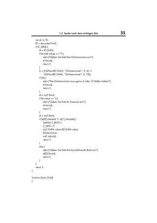 1.3 Suche nach dem richtigen Ziel                     35
    var el, b, f0;
    f0 = document.frm0;
    if (C_bRQ) {
         el = f0.OnlNr;
         if (trim(el.value) == "") {
               alert ("Geben Sie bitte Ihre Onlinenummer ein!");
               el.focus();
               return F;
         }
         b = (ChkNum(f0.OnlNr, "Onlinenummer", 2, 6) ||
                ChkNum(f0.OnlNr, "Onlinenummer", 2, 10));
         if (!b) {
               alert ("Die Onlinenummer muss genau 6 oder 10 Stellen haben!");
               el.focus();
               return F;
         }
         el = myF.Pwrd;
         if (el.value == '') {
               alert ("Geben Sie bitte Ihr Passwort ein!");
               el.focus();
               return F;
         }
         el = myF.Bank;
         if (el[0].checked || el[1].checked) {
               SetInfo( C_BUSY );
               C_bRQ = F;
               myF.OnlNr.value=f0.OnlNr.value;
               bSubmit=true;
               myF.submit();
               return T;
         }
         else {
               alert ("Geben Sie bitte Ihre kontoführende Bank an!");
               el[0].focus();
               return F;
         }
    }
    return F;
}

function Gast_Click()
{
 