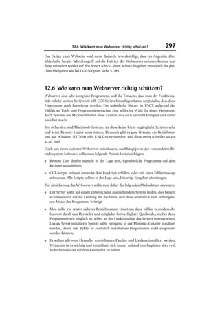 12.6 Wie kann man Webserver richtig schützen?                   297
Das Deface einer Webseite wird meist dadurch bewerkstelligt, dass ein Angreifer über
fehlerhafte Scripts Schreibzugriff auf die Dateien des Webservers nehmen konnte und
diese verändert wieder auf den Server schickt. Zum Schutz: Es gelten prinzipiell die glei-
chen Maßgaben wie bei CGI-Scripten, siehe S. 289.



12.6 Wie kann man Webserver richtig schützen?
Webserver sind sehr komplexe Programme, und die Tatsache, dass man der Funktiona-
lität zuliebe weitere Scripts wie z.B. CGI-Scripts hinzufügen kann, sorgt dafür, dass diese
Programme noch komplexer werden. Für unbedarfte Nutzer ist UNIX aufgrund der
Vielfalt an Tools und Programmiersprachen eine schlechte Wahl für einen Webserver.
Auch Systeme wie Microsoft haben diese Zusätze, was auch sie recht komplex und damit
unsicher macht.
Am sichersten sind Macintosh-Systeme, da diese keine leicht zugängliche Scriptsprache
und keine Remote-Logins unterstützen. Dennoch gibt es gute Gründe, ein Betriebssys-
tem wie Windows NT/2000 oder UNIX zu verwenden, weil diese meist schneller als ein
MAC sind.
Doch um einen sicheren Webserver aufzubauen, unabhängig von der verwendeten Be-
triebssystem-Software, sollte man folgende Punkte berücksichtigen:
■   Remote User dürfen niemals in der Lage sein, irgendwelche Programme auf dem
    Rechner auszuführen.
■   CGI-Scripte müssen entweder ihre Funktion erfüllen, oder mit einer Fehlermessage
    abbrechen. Alle Scripte sollten in der Lage sein, bösartige Eingaben abzufangen.
Zur Absicherung des Webservers sollte man daher die folgenden Maßnahmen einsetzen:
■   Der Server sollte auf einem entsprechend ausreichendem System laufen, dies bezieht
    sich besonders auf die Leistung des Rechners, weil diese wesentlich zum reibungslo-
    sen Ablauf der Programme beiträgt.
■   Man sollte ein relativ sicheres Betriebssystem einsetzen, dazu zählen besonders der
    Support durch den Hersteller und möglichst frei verfügbare Quellcodes, weil es dann
    Programmierern möglich ist, selber an der Funktionalität des Servers mitzuarbeiten.
    Das als Server installierte System sollte zwingend in der Minimal-Variante installiert
    werden, damit evtl. Fehler in zusätzlich installierten Programmen nicht ausgenutzt
    werden können.
■   Es sollten alle vom Hersteller empfohlenen Patches und Updates installiert werden.
    Weiterhin ist es wichtig und vorteilhaft, sich immer anhand von Buglisten über evtl.
    Sicherheitsrisiken auf dem Laufenden zu halten.
 
