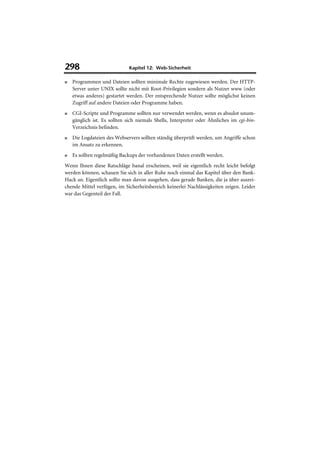 298                           Kapitel 12: Web-Sicherheit

■   Programmen und Dateien sollten minimale Rechte zugewiesen werden. Der HTTP-
    Server unter UNIX sollte nicht mit Root-Privilegien sondern als Nutzer www (oder
    etwas anderes) gestartet werden. Der entsprechende Nutzer sollte möglichst keinen
    Zugriff auf andere Dateien oder Programme haben.
■   CGI-Scripte und Programme sollten nur verwendet werden, wenn es absulot unum-
    gänglich ist. Es sollten sich niemals Shells, Interpreter oder Ähnliches im cgi-bin-
    Verzeichnis befinden.
■   Die Logdateien des Webservers sollten ständig überprüft werden, um Angriffe schon
    im Ansatz zu erkennen.
■   Es sollten regelmäßig Backups der vorhandenen Daten erstellt werden.
Wenn Ihnen diese Ratschläge banal erscheinen, weil sie eigentlich recht leicht befolgt
werden können, schauen Sie sich in aller Ruhe noch einmal das Kapitel über den Bank-
Hack an. Eigentlich sollte man davon ausgehen, dass gerade Banken, die ja über ausrei-
chende Mittel verfügen, im Sicherheitsbereich keinerlei Nachlässigkeiten zeigen. Leider
war das Gegenteil der Fall.
 