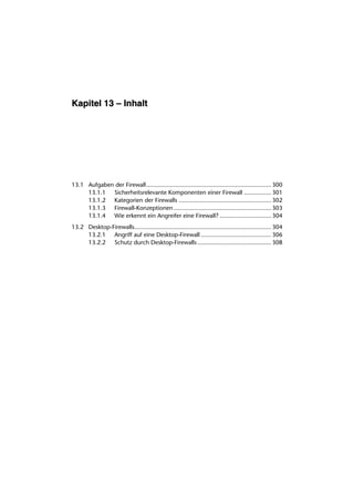 Kapitel 13 – Inhalt




13.1 Aufgaben der Firewall......................................................................... 300
     13.1.1 Sicherheitsrelevante Komponenten einer Firewall ................ 301
     13.1.2 Kategorien der Firewalls ...................................................... 302
     13.1.3 Firewall-Konzeptionen ......................................................... 303
     13.1.4 Wie erkennt ein Angreifer eine Firewall? .............................. 304
13.2 Desktop-Firewalls................................................................................ 304
     13.2.1 Angriff auf eine Desktop-Firewall ......................................... 306
     13.2.2 Schutz durch Desktop-Firewalls ........................................... 308
 