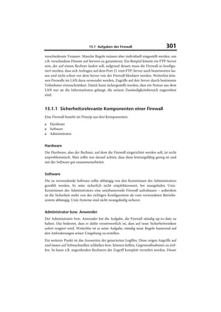 13.1 Aufgaben der Firewall                          301
verschiedenste Trojaner. Manche Regeln müssen aber individuell eingestellt werden, um
z.B. verschiedene Dienste auf Servern zu garantieren. Ein Beispiel könnte ein FTP-Server
sein, der auf einem Rechner laufen soll, aufgrund dessen muss die Firewall so konfigu-
riert werden, dass sich Anfragen auf dem Port 21 vom FTP-Server auch beantworten las-
sen und nicht schon vor dem Server von der Firewall blockiert werden. Weiterhin kön-
nen Firewalls im LAN dazu verwendet werden, Zugriffe auf den Server durch bestimmte
Teilnehmer einzuschränken. Damit kann sichergestellt werden, dass ein Nutzer aus dem
LAN nur an die Informationen gelangt, die seinem Zuständigkeitsbereich zugeordnet
sind.


13.1.1 Sicherheitsrelevante Komponenten einer Firewall
Eine Firewall besteht im Prinzip aus drei Komponenten:
■   Hardware
■   Software
■   Administrator.


Hardware
Die Hardware, also der Rechner, auf dem die Firewall eingerichtet werden soll, ist recht
unproblematisch. Man sollte nur darauf achten, dass diese leistungsfähig genug ist und
mit der Software gut zusammenarbeitet.


Software
Die zu verwendende Software sollte abhängig von den Kenntnissen des Administrators
gewählt werden. Es wäre sicherlich nicht empfehlenswert, bei mangelnden Unix-
Kenntnissen des Administrators eine unixbasierende Firewall aufzubauen – außerdem
ist die Sicherheit mehr von der richtigen Konfiguration als vom verwendeten Betriebs-
system abhängig. Unix-Systeme sind nicht zwangsläufig sicherer.


Administrator bzw. Anwender
Der Administrator bzw. Anwender hat die Aufgabe, die Firewall ständig up-to-date zu
halten. Das bedeutet, dass er dafür verantwortlich ist, dass auf neue Sicherheitsrisiken
sofort reagiert wird. Weiterhin ist es seine Aufgabe, ständig neue Regeln basierend auf
den Anforderungen seiner Umgebung zu erstellen.
Ein weiterer Punkt ist das Auswerten der generierten Logfiles. Diese zeigen Angriffe auf
und lassen auf Schwachstellen schließen bzw. können helfen, Gegenmaßnahmen zu tref-
fen. So kann z.B. angreifenden Rechnern der Zugriff komplett verwehrt werden. Dieser
 
