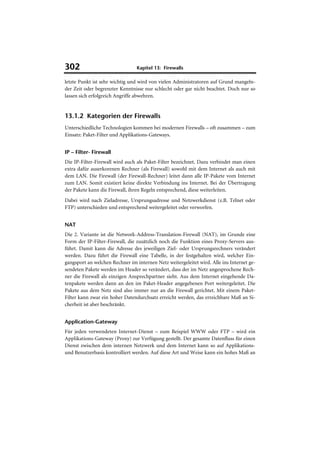 302                              Kapitel 13: Firewalls

letzte Punkt ist sehr wichtig und wird von vielen Administratoren auf Grund mangeln-
der Zeit oder begrenzter Kenntnisse nur schlecht oder gar nicht beachtet. Doch nur so
lassen sich erfolgreich Angriffe abwehren.


13.1.2 Kategorien der Firewalls
Unterschiedliche Technologien kommen bei modernen Firewalls – oft zusammen – zum
Einsatz: Paket-Filter und Applikations-Gateways.


IP – Filter- Firewall
Die IP-Filter-Firewall wird auch als Paket-Filter bezeichnet. Dazu verbindet man einen
extra dafür auserkorenen Rechner (als Firewall) sowohl mit dem Internet als auch mit
dem LAN. Die Firewall (der Firewall-Rechner) leitet dann alle IP-Pakete vom Internet
zum LAN. Somit existiert keine direkte Verbindung ins Internet. Bei der Übertragung
der Pakete kann die Firewall, ihren Regeln entsprechend, diese weiterleiten.
Dabei wird nach Zieladresse, Ursprungsadresse und Netzwerkdienst (z.B. Telnet oder
FTP) unterschieden und entsprechend weitergeleitet oder verworfen.


NAT
Die 2. Variante ist die Network-Address-Translation-Firewall (NAT), im Grunde eine
Form der IP-Filter-Firewall, die zusätzlich noch die Funktion eines Proxy-Servers aus-
führt. Damit kann die Adresse des jeweiligen Ziel- oder Ursprungsrechners verändert
werden. Dazu führt die Firewall eine Tabelle, in der festgehalten wird, welcher Ein-
gangsport an welchen Rechner im internen Netz weitergeleitet wird. Alle ins Internet ge-
sendeten Pakete werden im Header so verändert, dass der im Netz angesprochene Rech-
ner die Firewall als einzigen Ansprechpartner sieht. Aus dem Internet eingehende Da-
tenpakete werden dann an den im Paket-Header angegebenen Port weitergeleitet. Die
Pakete aus dem Netz sind also immer nur an die Firewall gerichtet. Mit einem Paket-
Filter kann zwar ein hoher Datendurchsatz erreicht werden, das erreichbare Maß an Si-
cherheit ist aber beschränkt.


Application-Gateway
Für jeden verwendeten Internet-Dienst – zum Beispiel WWW oder FTP – wird ein
Applikations-Gateway (Proxy) zur Verfügung gestellt. Der gesamte Datenfluss für einen
Dienst zwischen dem internen Netzwerk und dem Internet kann so auf Applikations-
und Benutzerbasis kontrolliert werden. Auf diese Art und Weise kann ein hohes Maß an
 