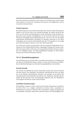 13.1 Aufgaben der Firewall                          303
Kontrolle und damit an Sicherheit erreicht werden. Die Nachteile dieses Ansatzes liegen
unter anderem im Verlust der Transparenz für Benutzer und Applikationen und im
verminderten Datendurchsatz.


Stateful Inspection
Bei Stateful Inspection (auch Stateful Packet Filter oder Dynamic Packet Filter genannt)
handelt es sich um eine relativ neue Firewall-Technologie. Sie arbeitet sowohl auf der
Netz- als auch auf der Anwendungsschicht. Auf der Netzschicht werden die Pakete an-
genommen, dann analysiert und abgeglichen. Für den Anwender stellt sich eine solche
Lösung als einsträngige Kommunikationsleitung dar, weil sie nur für eine den Regeln
entsprechende Kommunikation durchlässig ist. Besonders interessant ist bei dieser
Technologie, dass sie im Out-of-Band-Betrieb nicht über TCP angreifbar ist. Sie verfügt
dann über keine eigene IP-Adresse, ist also nicht direkt ansprechbar.
Der Vorteil einer solchen Lösung besteht in der hervorragenden Skalierbarkeit, der Si-
cherheit im Out-of-Band-Betrieb und dem vollständigen Verbergen der internen Archi-
tektur des Netzes; dafür werden aber auch entsprechende Hardware-Ressourcen gefor-
dert. Die vielfältigen Analyse- und Aktionsmöglichkeiten benötigen vor allem Rechen-
leistung, sonst sinkt die Performance drastisch.


13.1.3 Firewall-Konzeptionen
Für die Realisierung von Firewalls stehen verschiedene Konzeptionen zur Verfügung, die
sich nicht nur hinsichtlich der Kosten, sondern vor allem auch im Bereich der realisier-
baren Sicherheitsabstufungen und Administrierungsmöglichkeiten unterscheiden.


Zentrale Firewalls
Eine zentrale Firewall bildet die zentrale Schnittstelle zwischen dem internen Netzwerk
und dem Internet. Das einheitliche, netzwerkweite Sicherheitsniveau kann sich daher
nur an der höchsten Sicherheitsstufe orientieren, eine geringere ist im Interesse der
Netzwerksicherheit nicht diskutabel. Das bedeutet, dass zugelassene Aktivitäten grund-
sätzlich für alle Anwender einer Anwendergruppe zugelassen sind, eine Abstufung ist
nicht möglich. Die Benutzer werden zentral verwaltet.


Gestaffelte Firewall-Lösungen
Bei gestaffelten Lösungen werden zentrale und dezentrale Komponenten kombiniert.
Auf diese Weise ist es möglich, innerhalb des internen Netzes verschiedene Si-
cherheitstufen zu realisieren, Aktivitäten für nur bestimmte Gruppen freizugeben oder
zu unterbinden. Besonders schützenswerte Bereiche können mit höchstmöglichem Ni-
 