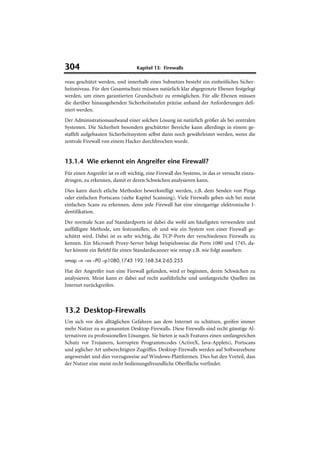 304                               Kapitel 13: Firewalls

veau geschützt werden, und innerhalb eines Subnetzes besteht ein einheitliches Sicher-
heitsniveau. Für den Gesamtschutz müssen natürlich klar abgegrenzte Ebenen festgelegt
werden, um einen garantierten Grundschutz zu ermöglichen. Für alle Ebenen müssen
die darüber hinausgehenden Sicherheitsstufen präzise anhand der Anforderungen defi-
niert werden.
Der Administrationsaufwand einer solchen Lösung ist natürlich größer als bei zentralen
Systemen. Die Sicherheit besonders geschützter Bereiche kann allerdings in einem ge-
staffelt aufgebauten Sicherheitssystem selbst dann noch gewährleistet werden, wenn die
zentrale Firewall von einem Hacker durchbrochen wurde.


13.1.4 Wie erkennt ein Angreifer eine Firewall?
Für einen Angreifer ist es oft wichtig, eine Firewall des Systems, in das er versucht einzu-
dringen, zu erkennen, damit er deren Schwächen analysieren kann.
Dies kann durch etliche Methoden bewerkstelligt werden, z.B. dem Senden von Pings
oder einfachen Portscans (siehe Kapitel Scanning). Viele Firewalls geben sich bei meist
einfachen Scans zu erkennen, denn jede Firewall hat eine einzigartige elektronische I-
dentifikation.
Der normale Scan auf Standardports ist dabei die wohl am häufigsten verwendete und
auffälligste Methode, um festzustellen, ob und wie ein System von einer Firewall ge-
schützt wird. Dabei ist es sehr wichtig, die TCP-Ports der verschiedenen Firewalls zu
kennen. Ein Microsoft Proxy-Server belegt beispielsweise die Ports 1080 und 1745, da-
her könnte ein Befehl für einen Standardscanner wie nmap z.B. wie folgt aussehen:
nmap –n –vv –P0 –p1080,1745 192.168.54.2-65.255

Hat der Angreifer nun eine Firewall gefunden, wird er beginnen, deren Schwächen zu
analysieren. Meist kann er dabei auf recht ausführliche und umfangreiche Quellen im
Internet zurückgreifen.



13.2 Desktop-Firewalls
Um sich vor den alltäglichen Gefahren aus dem Internet zu schützen, greifen immer
mehr Nutzer zu so genannten Desktop-Firewalls. Diese Firewalls sind recht günstige Al-
ternativen zu professionellen Lösungen. Sie bieten je nach Features einen umfangreichen
Schutz vor Trojanern, korrupten Programmcodes (ActiveX, Java-Applets), Portscans
und jeglicher Art unberechtigten Zugriffes. Desktop-Firewalls werden auf Softwareebene
angewendet und dies vorzugsweise auf Windows-Plattformen. Dies hat den Vorteil, dass
der Nutzer eine meist recht bedienungsfreundliche Oberfläche vorfindet.
 