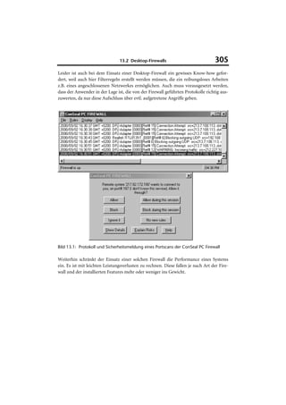 13.2 Desktop-Firewalls                            305
Leider ist auch bei dem Einsatz einer Desktop-Firewall ein gewisses Know-how gefor-
dert, weil auch hier Filterregeln erstellt werden müssen, die ein reibungsloses Arbeiten
z.B. eines angeschlossenen Netzwerkes ermöglichen. Auch muss vorausgesetzt werden,
dass der Anwender in der Lage ist, die von der Firewall geführten Protokolle richtig aus-
zuwerten, da nur diese Aufschluss über evtl. aufgetretene Angriffe geben.




Bild 13.1: Protokoll und Sicherheitsmeldung eines Portscans der ConSeal PC Firewall

Weiterhin schränkt der Einsatz einer solchen Firewall die Performance eines Systems
ein. Es ist mit leichten Leistungsverlusten zu rechnen. Diese fallen je nach Art der Fire-
wall und der installierten Features mehr oder weniger ins Gewicht.
 