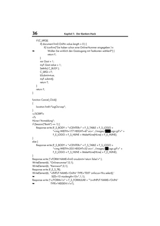 36                            Kapitel 1: Der Banken-Hack

  if (C_bRQ){
       if( document.frm0.OnlNr.value.length > 0 ) {
            if( !confirm("Sie haben schon eine Online-Nummer eingegeben.n
➥                Wollen Sie wirklich den Gastzugang mit Testkonten wählen?") )
                 return F;
       }
       var Gast = 1;
       myF.Gast.value = 1;
       SetInfo( C_BUSY );
       C_bRQ = F;
       bSubmit=true;
       myF.submit();
       return T;
  }
  return F;
}

function Cancel_Click()
{
     location.href="LogOut.asp";
}
</SCRIPT>
<%
HLine="Anmeldung";
if (Session("Bank") == 1) {
     Response.write (F_S_BODY + "<CENTER>" + F_S_TABLE + F_S_LOGO +
                     "<img WIDTH=177 HEIGHT=47 src='../images/VuWLogo.gif'>" +
                     F_E_LOGO + F_S_HLINE + MakeHLine(HLine) + F_E_HLINE);
}
else {
     Response.write (F_S_BODY + "<CENTER>" + F_S_TABLE + F_S_LOGO +
                     "<img WIDTH=205 HEIGHT=52 src='../images/HVLogo.gif'>" +
                     F_E_LOGO + F_S_HLINE + MakeHLine(HLine) + F_E_HLINE);
}
Response.write ("<FORM NAME=frm0 onsubmit='return false'>" );
WriteElement(6, "Onlinenummer",0,1);
WriteElement(6, "Kennwort",0,1);
Response.write (F_E_S_TR);
WriteElement(6, "<INPUT NAME='OnlNr' TYPE='TEXT' onfocus='this.select();'
➥                   SIZE=10 maxlength=10>",1,1);
Response.write ("</FORM>n" + F_S_FORMULAR + "n<INPUT NAME='OnlNr'
➥                  TYPE='HIDDEN'>n");
 