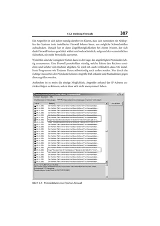 13.2 Desktop-Firewalls                           307
Ein Angreifer ist sich daher ständig darüber im Klaren, dass sich zumindest ein Abklop-
fen des Systems trotz installierter Firewall lohnen kann, um mögliche Schwachstellen
aufzudecken. Danach hat er dann Zugriffsmöglichkeiten bei einem Nutzer, der sich
dank Firewall bestens geschützt wähnt und wahrscheinlich, aufgrund der vermeintlichen
Sicherheit, nie mehr Protokolle auswertet.
Weiterhin sind die wenigsten Nutzer dazu in der Lage, die angefertigten Protokolle rich-
tig auszuwerten. Eine Firewall protokolliert ständig, welche Pakete den Rechner errei-
chen und welche vom Rechner abgehen. So wird z.B. auch verhindert, dass evtl. instal-
lierte Programme wie Trojaner Daten selbstständig nach außen senden. Nur durch das
richtige Auswerten der Protokolle können Angriffe früh erkannt und Maßnahmen gegen
diese ergriffen werden.
Außerdem ist es meist die einzige Möglichkeit, Angreifer anhand der IP-Adresse zu-
rückverfolgen zu können, sofern diese sich nicht anonymisiert haben.




Bild 13.2: Protokolldatei einer Norton-Firewall
 