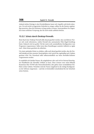 308                              Kapitel 13: Firewalls

Anhand solcher Einträge in den Protokolldateien lassen sich Angriffe recht leicht erken-
nen. Um sich nicht in trügerischer Sicherheit zu wiegen, sollten Sie die Dateien regelmä-
ßig auswerten, ohne die Zeiträume zu lang werden zu lassen. Sonst gewähren Sie Angrei-
fern einen zeitlichen Vorsprung, den Sie nicht wieder aufholen können.


13.2.2 Schutz durch Desktop-Firewalls
Beim Kauf einer Desktop-Firewall sollte darauf geachtet werden, dass unerfahrene Nut-
zer sich vorab informieren, welche Firewall eine automatische Filter-Regel-Erstellung
bietet. Dadurch wird ein großer Teil der meist recht umständlichen Konfiguration vom
Programm vorgenommen. Selbst wenn diese Einstellungen zunächst vielleicht zu rigide
sind – lieber besser geschützt als schlechter.
Um einen optimalen Schutz zu erhalten, sollte auch darauf geachtet werden, dass die Fire-
wall ständig auf dem neuesten Stand gehalten wird, sprich das regelmäßig nach Updates
geschaut wird. Der Download sollte selbstverständlich nur beim Hersteller/Anbieter
vorgenommen werden.
Es empfiehlt sich darüber hinaus, die mitgelieferten oder auch oft im Internet hinterleg-
ten Handbücher der Hersteller wirklich zu lesen. Diese ersetzen zwar nicht fehlende
Kenntnisse über TCP/IP oder Netzwerksicherheit, aber geben einen verständlichen Ein-
blick in diese Gebiete. Weiterhin wird der Nutzer eingehend in die richtige Konfigurati-
on der Software eingewiesen – und dies ist letztendlich entscheidend für die Sicherheit
seines Systems.
 