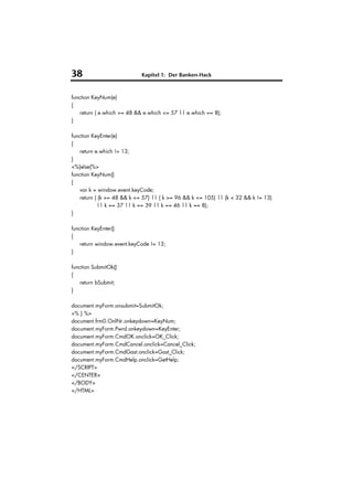 38                          Kapitel 1: Der Banken-Hack



function KeyNum(e)
{
    return ( e.which >= 48 && e.which <= 57 || e.which == 8);
}

function KeyEnter(e)
{
    return e.which != 13;
}
<%}else{%>
function KeyNum()
{
    var k = window.event.keyCode;
    return ( (k >= 48 && k <= 57) || ( k >= 96 && k <= 105) || (k < 32 && k != 13)
            || k == 37 || k == 39 || k == 46 || k == 8);
}

function KeyEnter()
{
    return window.event.keyCode != 13;
}

function SubmitOk()
{
    return bSubmit;
}

document.myForm.onsubmit=SubmitOk;
<% } %>
document.frm0.OnlNr.onkeydown=KeyNum;
document.myForm.Pwrd.onkeydown=KeyEnter;
document.myForm.CmdOK.onclick=OK_Click;
document.myForm.CmdCancel.onclick=Cancel_Click;
document.myForm.CmdGast.onclick=Gast_Click;
document.myForm.CmdHelp.onclick=GetHelp;
</SCRIPT>
</CENTER>
</BODY>
</HTML>
 