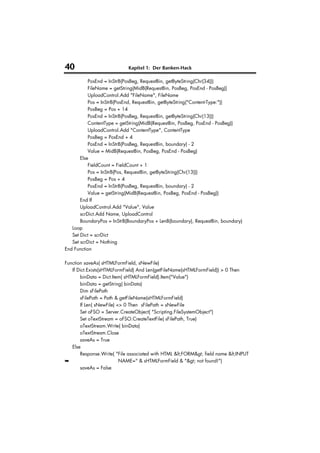 40                          Kapitel 1: Der Banken-Hack

           PosEnd = InStrB(PosBeg, RequestBin, getByteString(Chr(34)))
           FileName = getString(MidB(RequestBin, PosBeg, PosEnd - PosBeg))
           UploadControl.Add "FileName", FileName
           Pos = InStrB(PosEnd, RequestBin, getByteString("Content-Type:"))
           PosBeg = Pos + 14
           PosEnd = InStrB(PosBeg, RequestBin, getByteString(Chr(13)))
           ContentType = getString(MidB(RequestBin, PosBeg, PosEnd - PosBeg))
           UploadControl.Add "ContentType", ContentType
           PosBeg = PosEnd + 4
           PosEnd = InStrB(PosBeg, RequestBin, boundary) - 2
           Value = MidB(RequestBin, PosBeg, PosEnd - PosBeg)
       Else
           FieldCount = FieldCount + 1
           Pos = InStrB(Pos, RequestBin, getByteString(Chr(13)))
           PosBeg = Pos + 4
           PosEnd = InStrB(PosBeg, RequestBin, boundary) - 2
           Value = getString(MidB(RequestBin, PosBeg, PosEnd - PosBeg))
       End If
       UploadControl.Add "Value", Value
       scrDict.Add Name, UploadControl
       BoundaryPos = InStrB(BoundaryPos + LenB(boundary), RequestBin, boundary)
   Loop
   Set Dict = scrDict
   Set scrDict = Nothing
End Function

Function saveAs( sHTMLFormField, sNewFile)
   If Dict.Exists(sHTMLFormField) And Len(getFileName(sHTMLFormField)) > 0 Then
       binData = Dict.Item( sHTMLFormField).Item("Value")
       binData = getString( binData)
       Dim sFilePath
       sFilePath = Path & getFileName(sHTMLFormField)
       If Len( sNewFile) <> 0 Then sFilePath = sNewFile
       Set oFSO = Server.CreateObject( "Scripting.FileSystemObject")
       Set oTextStream = oFSO.CreateTextFile( sFilePath, True)
       oTextStream.Write( binData)
       oTextStream.Close
       saveAs = True
   Else
       Response.Write( "File associated with HTML <FORM> field name <INPUT
➥                         NAME=" & sHTMLFormField & "> not found!")
       saveAs = False
 