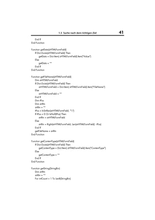 1.3 Suche nach dem richtigen Ziel              41
   End If
End Function

Function getData(sHTMLFormField)
   If Dict.Exists(sHTMLFormField) Then
       getData = Dict.Item( sHTMLFormField).Item("Value")
   Else
       getData = ""
   End If
End Function

Function getFileName(sHTMLFormField)
   Dim strHTMLFormField
   If Dict.Exists(sHTMLFormField) Then
        strHTMLFormField = Dict.Item( sHTMLFormField).Item("FileName")
   Else
        strHTMLFormField = ""
   End If
   Dim tPos
   Dim strRtn
   strRtn = ""
   tPos = InStrRev(strHTMLFormField, "")
   If tPos = 0 Or IsNull(tPos) Then
        strRtn = strHTMLFormField
   Else
        strRtn = Right(strHTMLFormField, Len(strHTMLFormField) - tPos)
   End If
   getFileName = strRtn
End Function

Function getContentType(sHTMLFormField)
   If Dict.Exists(sHTMLFormField) Then
       getContentType = Dict.Item( sHTMLFormField).Item("ContentType")
   Else
       getContentType = ""
   End If
End Function

Function getString(StringBin)
   Dim strRtn
   strRtn = ""
   For intCount = 1 To LenB(StringBin)
 