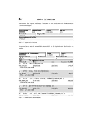 44                              Kapitel 1: Der Banken-Hack

Mit den aus den Logfiles erhaltenen Daten war es nun möglich sich in die Konten der
Kunden einzuloggen.




Bild 1.4: Screen eines Kontos

Weiterhin hatten wir die Möglichkeit, einen Blick in die Aktiendepots der Kunden zu
werfen.




Bild 1.5: Screen eines Aktiendepots
 