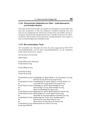 1.3 Suche nach dem richtigen Ziel                       45
1.3.8 Theoretischer Diebstahl von TANs – Geld überweisen
      von fremden Konten
Die Scripte, die für Überweisungen und Ankäufe von Wertpapieren verantwortlich sind,
kann man manipulieren, so dass eine erfolgreiche Transaktion angezeigt wird, auch
wenn nie eine stattgefunden hat. Würde man auf diese Weise einen halben oder gar ei-
nen ganzen Tag die Kunden betrügen, könnte man in derselben Nacht noch von mehre-
ren Konten Geld auf eigene Konten überweisen und gleichzeitig für Chaos sorgen, so
dass ein Zurückverfolgen sehr umständlich würde.


1.3.9 Die verwendeten Tools
Wir verwendeten zum Abscannen der Seiten das schon angesprochene RAW HTTP
(www.hackerzbook.de) und File Stack (www.hackerzbook.de), um die veränderten
Scripte wieder auf den Server zu laden.
Hier der Source von File Stack:
Option Explicit

Private WSK As New clsWinsock
Private Socket As Long

Private APIRepl As Long

Private lFile As String
Private rFile As String

Private   Declare Function CreateRectRgn Lib "gdi32" (ByVal x1 As Long, ByVal y1 As Long,
➥                           ByVal X2 As Long, ByVal Y2 As Long) As Long
Private   Declare Function CreateEllipticRgn Lib "gdi32" (ByVal x1 As Long, ByVal y1 As
➥                           Long, ByVal X2 As Long, ByVal Y2 As Long) As Long
Private   Declare Function CombineRgn Lib "gdi32" (ByVal hDestRgn As Long,
➥                           ByVal hSrcRgn1 As Long, ByVal hSrcRgn2 As Long,
➥                           ByVal nCombineMode As Long) As Long
Private   Declare Function DeleteObject Lib "gdi32" (ByVal hObject As Long) As Long
Private   Declare Function SetWindowRgn Lib "user32" (ByVal hwnd As Long,
➥                           ByVal hRgn As Long, ByVal bRedraw As Boolean) As Long
Private   Declare Function SendMessage Lib "user32" Alias "SendMessageA" (
➥                           ByVal hwnd As Long, ByVal wMsg As Long,
➥                           ByVal wParam As Long, lParam As Any) As Long
Private   Declare Function ReleaseCapture Lib "user32" () As Long
Private   Type POINTAPI
 