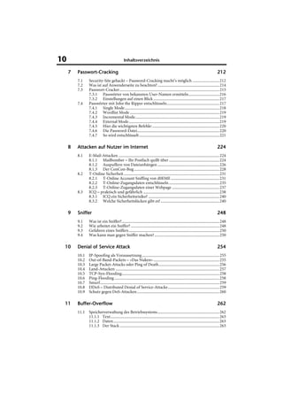 10                                               Inhaltsverzeichnis

     7   Passwort-
         Passwort-Cracking                                                                                                            212
         7.1      Security-Site gehackt – Password-Cracking macht’s möglich ..........................212
         7.2      Was ist auf Anwenderseite zu beachten? ............................................................214
         7.3      Passwort-Cracker.................................................................................................215
                  7.3.1 Passwörter von bekannten User-Namen ermitteln..............................216
                  7.3.2 Einstellungen auf einen Blick ................................................................217
         7.4      Passwörter mit John the Ripper entschlüsseln...................................................217
                  7.4.1 Single Mode............................................................................................218
                  7.4.2 Wordlist Mode .......................................................................................219
                  7.4.3 Incremental Mode..................................................................................219
                  7.4.4 External Mode ........................................................................................219
                  7.4.5 Hier die wichtigsten Befehle: .................................................................220
                  7.4.6 Die Password-Datei................................................................................220
                  7.4.7 So wird entschlüsselt ..............................................................................221

     8   Attacken auf Nutzer im Internet                                                                                              224
         8.1      E-Mail-Attacken ..................................................................................................224
                  8.1.1 Mailbomber – Ihr Postfach quillt über .................................................224
                  8.1.2 Auspuffern von Dateianhängen ............................................................226
                  8.1.3 Der ConCon-Bug ...................................................................................228
         8.2      T-Online Sicherheit .............................................................................................231
                  8.2.1 T-Online Account Sniffing von d0EME ...............................................231
                  8.2.2 T-Online-Zugangsdaten entschlüsseln .................................................235
                  8.2.3 T-Online-Zugangsdaten einer Webpage ..............................................237
         8.3      ICQ – praktisch und gefährlich ..........................................................................238
                  8.3.1 ICQ ein Sicherheitsrisiko? .....................................................................240
                  8.3.2 Welche Sicherheitslücken gibt es? .........................................................240

     9   Sniffer                                                                                                                      248
         9.1      Was ist ein Sniffer?...............................................................................................248
         9.2      Wie arbeitet ein Sniffer? ......................................................................................248
         9.3      Gefahren eines Sniffers ........................................................................................250
         9.4      Was kann man gegen Sniffer machen? ...............................................................250

 10      Denial of Service Attack                                                                                                     254
         10.1     IP-Spoofing als Voraussetzung ...........................................................................255
         10.2     Out-of-Band-Packets – »Das Nuken« ................................................................255
         10.3     Large Packet-Attacks oder Ping of Death...........................................................256
         10.4     Land-Attacken .....................................................................................................257
         10.5     TCP-Syn-Flooding...............................................................................................258
         10.6     Ping-Flooding ......................................................................................................258
         10.7     Smurf....................................................................................................................259
         10.8     DDoS – Distributed Denial of Service-Attacke..................................................259
         10.9     Schutz gegen DoS-Attacken ................................................................................260

 11      Buffer-
         Buffer-Overflow                                                                                                              262
         11.1 Speicherverwaltung des Betriebssystems............................................................262
              11.1.1 Text..........................................................................................................263
              11.1.2 Daten .......................................................................................................263
              11.1.3 Der Stack .................................................................................................263
 