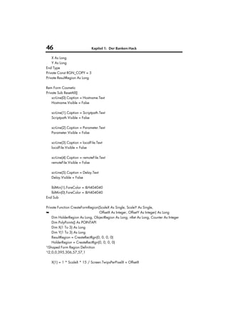 46                            Kapitel 1: Der Banken-Hack

    X As Long
    Y As Long
End Type
Private Const RGN_COPY = 5
Private ResultRegion As Long

Rem Form Cosmetic
Private Sub ResetAll()
    scrLine(0).Caption = Hostname.Text
    Hostname.Visible = False

   scrLine(1).Caption = Scriptpath.Text
   Scriptpath.Visible = False

   scrLine(2).Caption = Parameter.Text
   Parameter.Visible = False

   scrLine(3).Caption = localFile.Text
   localFile.Visible = False

   scrLine(4).Caption = remoteFile.Text
   remoteFile.Visible = False

   scrLine(5).Caption = Delay.Text
   Delay.Visible = False

   lblMin(1).ForeColor = &H404040
   lblMin(0).ForeColor = &H404040
End Sub

Private Function CreateFormRegion(ScaleX As Single, ScaleY As Single,
➥                                 OffsetX As Integer, OffsetY As Integer) As Long
    Dim HolderRegion As Long, ObjectRegion As Long, nRet As Long, Counter As Integer
    Dim PolyPoints() As POINTAPI
    Dim X(1 To 3) As Long
    Dim Y(1 To 3) As Long
    ResultRegion = CreateRectRgn(0, 0, 0, 0)
    HolderRegion = CreateRectRgn(0, 0, 0, 0)
'!Shaped Form Region Definition
'!2,0,0,395,306,57,57,1

   X(1) = 1 * ScaleX * 15 / Screen.TwipsPerPixelX + OffsetX
 