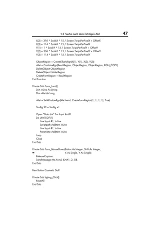 1.3 Suche nach dem richtigen Ziel              47
   X(2) = 395 * ScaleX * 15 / Screen.TwipsPerPixelX + OffsetX
   X(3) = 114 * ScaleX * 15 / Screen.TwipsPerPixelX
   Y(1) = 1 * ScaleY * 15 / Screen.TwipsPerPixelY + OffsetY
   Y(2) = 306 * ScaleY * 15 / Screen.TwipsPerPixelY + OffsetY
   Y(3) = 114 * ScaleY * 15 / Screen.TwipsPerPixelY

   ObjectRegion = CreateEllipticRgn(X(1), Y(1), X(2), Y(2))
   nRet = CombineRgn(ResultRegion, ObjectRegion, ObjectRegion, RGN_COPY)
   DeleteObject ObjectRegion
   DeleteObject HolderRegion
   CreateFormRegion = ResultRegion
End Function

Private Sub Form_Load()
    Dim inLine As String
    Dim nRet As Long

   nRet = SetWindowRgn(Me.hwnd, CreateFormRegion(1, 1, 1, 1), True)

   StatBg.X2 = StatBg.x1

   Open "Data.dat" For Input As #1
   Do Until EOF(1)
      Line Input #1, inLine
      Scriptpath.AddItem inLine
      Line Input #1, inLine
      Parameter.AddItem inLine
   Loop
   Close
End Sub

Private Sub Form_MouseDown(Button As Integer, Shift As Integer,
➥                          X As Single, Y As Single)
    ReleaseCapture
    SendMessage Me.hwnd, &HA1, 2, 0&
End Sub

Rem Button Cosmetic Stuff

Private Sub bgImg_Click()
    ResetAll
End Sub
 