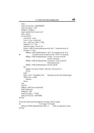1.3 Suche nach dem richtigen Ziel                           49
   Close
   statCount.ForeColor = &H8000000F
   statCount.Caption = "0%"
   StatBg.X2 = StatBg.x1
   Open localFile.Text For Input As #1
   Total = LOF(1)
   Do Until EOF(1)
       Line Input #1, inLine
       Count = Count + Len(inLine)
       Perc = Fix(Count / (Total / 100))
       StatBg.X2 = 3.7 * Perc
       statCount.Caption = Perc & "%"
       Socket = WSK.ConnectSock(Hostname.Text, 80, "", wskHwnd.hwnd, 0)
       If Socket >= 1 Then
           APIRepl = WSK.SendData(Socket, "GET " & Scriptpath.Text & "?" &
➥                     Parameter.Text & remoteFile.Text & " HTTP/1.0" & vbCrLf)
           APIRepl = WSK.SendData(Socket, "Cookie: " & inLine & vbCrLf)
                                            'Cookie mitschicken
           APIRepl = WSK.SendData(Socket, "Connection: Close" & vbCrLf)
                                            'Verbindung trennen
           APIRepl = WSK.SendData(Socket, vbCrLf & vbCrLf)
       Else
           MsgBox "Connection Failed!", vbCritical, "Winsock Error"
           Exit Do
       End If
       Delta = Timer + CLng(Delay.Text)     'Wartezeit zwischen den Verbindungen
       While Timer <= Delta
           DoEvents
       Wend
   Loop
   Close #1
   APIRepl = WSK.Disconnect(Socket)
   WSK.EndWinsock
   StatBg.X2 = 368
   statCount.Caption = "100%"
   statCount.ForeColor = &HC000&
End Sub

Private Sub wskHwnd_MouseUp(Button As Integer, Shift As Integer,
➥                            X As Single, Y As Single)
    Debug.Print WSK.GetData(Socket, 4096, 1)      'sollte nie aufgerufen werden...
End Sub
 