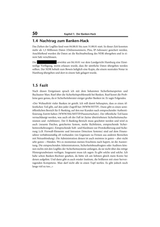 50                           Kapitel 1: Der Banken-Hack

1.4 Nachtrag zum Banken-Hack
Das Ziehen der Logfiles fand vom 04.08.01 bis zum 31.08.01 statt. In dieser Zeit konnten
mehr als 1,5 Millionen Daten (Onlinenummern, Pins, IP-Adressen) gesichert werden.
Anschließend wurden die Daten an die Rechtsabteilung des NDR übergeben und in ei-
nem Safe verschlossen.
Die HypoVeriensbank erwirkte am 04.10.01 vor dem Landgericht Hamburg eine Einst-
weilige Verfügung, worin erlassen wurde, dass ihr sämtliche Daten übergeben werden
sollten. Der NDR behielt zum Beweis lediglich eine Kopie, die einem neutralen Notar in
Hamburg übergeben und dort in einem Safe gelagert wurde.



1.5 Fazit
Nach diesen Ereignissen sprach ich mit dem bekannten Sicherheitsexperten und
Buchautor Marc Ruef über die Sicherheitsproblematik bei Banken. Ruef kennt die Prob-
leme ganz genau, da er Sicherheitsberater einiger großer Banken ist. Er sagte Folgendes:
»Der Webauftritt vieler Banken ist geteilt. Ich will damit behaupten, dass es einen öf-
fentlichen Teil gibt, auf den jeder Zugriff hat (WWW/HTTP). Dann gibt es einen semi-
öffentlichen Bereich für E-Banking, auf den nur Kunden nach entsprechender Authenti-
fizierung Zutritt haben (WWW/SSL/SHTTP/Passwortschutz). Der öffentliche Teil kann
vernachlässigt werden, was auch oft der Fall ist (keine übertriebenen Sicherheitsmecha-
nismen und -richtlinien). Der E-Banking-Bereich muss geschützt werden und wird es
auch (neueste Patches, gesichertes System, starke Richtlinien, entsprechende Sicher-
heitsvorkehrungen). Entsprechende Soft- und Hardware zur Protokollierung und Siche-
rung (z.B. Firewall-Elemente und Intrusion Detection Systems) sind auf dem Finanz-
sektor verhältnismäßig oft vorhanden (im Gegensatz zu Firmen aus anderen Bereichen
mit Netzanbindung). Die Administration dessen ist auch meistens in guten – aber nicht
sehr guten – Händen. Wo es momentan meines Erachtens nach hapert, ist die Auswer-
tung. Die entsprechenden Administratoren, Sicherheitsbeauftragten oder Auditors kön-
nen nichts mit den Logfiles der Sicherheitssysteme anfangen, da sie nicht über das nötige
Hintergrundwissen verfügen. Insgesamt muss ich sagen: Es gibt solche und solche. Ich
habe schon Banken-Rechner gesehen, da hätte ich am liebsten gleich mein Konto bei
denen aufgelöst. Und dann gibt es auch wieder Institute, die brillieren mit einer hervor-
ragenden Kompetenz. Man darf nicht alle in einen Topf werfen. Es gibt jedoch noch
lange viel zu tun...«
 