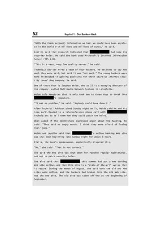 52                     Kapitel 1: Der Banken-Hack


"With the (bank account) information we had, we could have been anypla-
ce in the world with millions and millions of euros," he said.

Leptihn said that research indicated that HypoVereinsbank had some big
security holes. He said the bank used Microsoft's Internet Information
Server (IIS 4.0).

"This is a very, very low quality server," he said.

Technical Adviser hired a team of four hackers. He declined to say how
much they were paid, but said it was "not much." The young hackers were
more interested in gaining publicity for their start-up Internet secu-
rity consulting company, he said.

One of those four is Stephan Weide, who at 22 is a managing director of
the company, called Multimedia Network Systems in Leinefelde.

Weide told Newsbytes that it only took two to three days to break into
HypoVereinsbank's computers.

"It was no problem," he said. "Anybody could have done it."

After Technical Adviser aired Sunday night on TV, Weide said he and his
team participated in a teleconference phone call with HypoVereinsbank
technicians to tell them how they could patch the holes.

When asked if the technicians expressed anger about the hacking, he
said: "They said no angry words. I think they were afraid of losing
their jobs."

Weide and Leptihn said that HypoVereinsbank's online banking Web site
was shut down beginning late Sunday night for about 6 hours.

Klaila, the bank's spokeswoman, emphatically disputed this.

"No," she said. "That is not correct."

She said the Web site was shut down for routine regular maintenance,
and not to patch security holes.

She also said that HypoVereinsbank this summer had put a new banking
Web site online, and that this site is a "state-of-the-art" system that
is secure. During the month of August, she said both the old and new
sites were online, and the hackers had broken into the old Web site,
not the new site. The old site was taken offline at the beginning of
September.
 