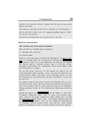 1.6 Medienberichte                              53
 Leptihn, from Technical Adviser, disputes that the new site was secure
 before last night.

 "Our hackers tried again on the new site and got in," he maintained.

 Klaila said both criminal and civil damage proceedings against Techni-
 cal Adviser are possible.

 "We have yet to decide what we are going to do," she said.



Bericht aus zdnet.de News

 ARD: Schwächen beim Online-Banking aufgedeckt

 PINs und TANs vor laufender Kamera ausgelesen

 17. September 2001, 08:46 Uhr

 Von Susanne Rieger

 Hacker aus Thüringen haben im Auftrag des ARD-Magazins "Ratgeber: Tech-
 nik" vor laufender Kamera die Sicherheitsvorrichtungen der Hypovereins-
 bank geknackt. Dabei war es den Redakteuren und Experten nach Angaben
 des   Senders   möglich,   innerhalb   weniger   Tage   1,5   Millionen   Online-
 Buchungen einschließlich der Geheimnummer (PIN), Online-Nummer (TAN)
 und IP-Adressen zu erlangen.

 Wie die ARD weiter mitteilte, sei den Hackern der Zugriff auf die
 Dispo-Kreditdaten möglich gewesen, sprich, man habe die Konten bis An-
 schlag belasten können. Zum Beweis ihres Eindringens hätten sich die
 Eindringlinge auf eine Buchung über 100 Mark "beschränkt", so der Sen-
 der wörtlich.

 Die Computer-Experten des Senders warnten zum wiederholten Mal vor tro-
 janischen Pferden, welche das Verschlüsselungs-Verfahren des Geldinsti-
 tuts sinnlos machen. Auch mit einem Laptop und einem für die Datenüber-
 tragung geeigneten Handy sei die unberechtigte Überweisung problemlos
 möglich.

 Nachdem das Magazin die HypoVereinsbank auf die Mängel in ihrem Zent-
 ralcomputer hingewiesen hatte, wurde ein neues Log-In-System einge-
 führt. Doch die vom Sender angeheuerten Hacker fanden auch in diesem
 überarbeiteten Programm wieder Löcher. Laut Ratgeber-Redaktion habe man
 die Hypovereinsbank gewählt, weil sich ihre Zugänge für Unberechtigte
 als besonders löchrig erwiesen hätten. Doch auch bei vielen anderen
 Banken und Sparkassen sei ein virtueller Einbruch prinzipiell möglich.
 