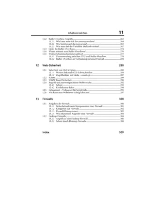 Inhaltsverzeichnis                                                               11
     11.2 Buffer-Overflow-Angriffe....................................................................................263
          11.2.1 Wie kann man sich das zunutze machen?.............................................264
          11.2.2 Wie funktioniert das nun genau?...........................................................265
          11.2.3 Was muss bei der Variablen Shellcode stehen?.....................................267
     11.3 Opfer für Buffer-Overflows.................................................................................274
     11.4 Woran erkennt man Buffer-Overflows?.............................................................276
     11.5 Welche Schutzmechanismen gibt es? .................................................................277
          11.5.1 Zusammenhang zwischen CPU und Buffer-Overflow.........................278
          11.5.2 Buffer-Overflows in Verbindung mit einer Firewall ............................278

12   Web-
     Web -Sicherheit                                                                                                           280
     12.1 Sicherheit von CGI-Scripten...............................................................................280
          12.1.1 Weitere bekannte CGI-Schwachstellen .................................................284
          12.1.2 Zugriffszähler mit Lücke – count.cgi.....................................................287
     12.2 Schutz ...................................................................................................................289
     12.3 WWW Board Sicherheit......................................................................................290
     12.4 Angriffe auf passwortgeschützte Webbereiche...................................................292
          12.4.1 Schutz ......................................................................................................293
          12.4.2 Kreditkarten-Fakes .................................................................................294
     12.5 Defacement – Volkssport für Script Kids...........................................................295
     12.6 Wie kann man Webserver richtig schützen? ......................................................297

13   Firewalls                                                                                                                 300
     13.1 Aufgaben der Firewall..........................................................................................300
          13.1.1 Sicherheitsrelevante Komponenten einer Firewall ...............................301
          13.1.2 Kategorien der Firewalls.........................................................................302
          13.1.3 Firewall-Konzeptionen...........................................................................303
          13.1.4 Wie erkennt ein Angreifer eine Firewall? ..............................................304
     13.2 Desktop-Firewalls ................................................................................................304
          13.2.1 Angriff auf eine Desktop-Firewall .........................................................306
          13.2.2 Schutz durch Desktop-Firewalls............................................................308



     Index                                                                                                                     309
 