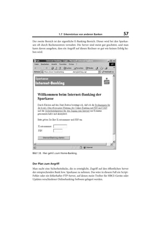 1.7 Erkenntnisse von anderen Banken                        57
Der zweite Bereich ist der eigentliche E-Banking-Bereich. Dieser wird bei den Sparkas-
sen oft durch Rechenzentren verwaltet. Die Server sind meist gut geschützt, und man
kann davon ausgehen, dass ein Angriff auf diesen Rechner so gut wie keinen Erfolg ha-
ben wird.




Bild 1.8: Hier geht’s zum Home-Banking.



Der Plan zum Angriff
Man sucht eine Sicherheitslücke, die es ermöglicht, Zugriff auf den öffentlichen Server
der entsprechenden Bank bzw. Sparkasse zu nehmen. Das wäre in diesem Fall ein Script-
Fehler oder ein fehlerhafter FTP-Server, auf denen meist Treiber für HBCI–Geräte oder
Updates verschiedener Onlinebanking-Software gelagert werden.
 