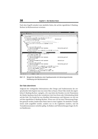 58                            Kapitel 1: Der Banken-Hack

Nach dem Zugriff verändert man sämtliche Seiten, die auf den eigentlichen E-Banking-
Rechner im Rechenzentrum verweisen.




Bild 1.9:   Beispiel des Quelltextes einer Sparkassenseite mit dementsprechender
            Verlinkung zum Rechenzentrum



Der Fake übernimmt
Aufgrund der vorliegenden Informationen über Design und Funktionsweise der ent-
sprechenden Seite beginnt man nun einen Fake zu bauen. Dieser Fake würde den eigent-
lichen E-Banking-Rechner »spiegeln«, d.h. man leitet den Kunden von der Präsentation
der lokalen Sparkasse durch den veränderten Link Zum Konto oder Onlinebanking direkt
auf den Fake. Der Kunde hat nun dieselben Informationen und Optionen vor sich wie
auf dem eigentlichen E-Banking-Rechner. Wenn nun z.B. bei einer Überweisung Einga-
ben gemacht werden, landen diese Daten dann in einer Logdatei. Da sämtliche Transak-
tionen nicht ausgeführt werden, sondern nur in die Logdateien wandern, sind die
Transaktionsnummern weiterhin gültig. Zu Risiken und Nebenwirkungen fragen Sie Ih-
ren Bankberater.
 