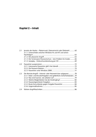 Kapitel 2 – Inhalt




2.1   Jenseits der Hacker – Plattencrash, Dateneinsicht oder Diebstahl........... 62
      2.1.1 Unterschiede zwischen Windows 9x und NT und seinen
      Nachfolgern ......................................................................................... 63
      2.1.2 Der physische Angriff.................................................................. 63
      2.1.3 Der Screensaver-Passwortschutz – kein Problem für Insider ......... 66
      2.1.4 Autoplay – Einbruchsvorbereitung per CD .................................. 69
2.2   Passwörter ausspionieren ...................................................................... 72
      2.2.1 Interessante Passwörter gibt’s fast überall.................................... 72
      2.2.2 Die Passwort-Dateien:................................................................. 74
      2.2.3 Passwörter unter Windows 2000................................................. 77
2.3   Der Remote-Angriff – Internet- oder Netzwerk-User aufgepasst............. 78
      2.3.1 Datei- und Druckerfreigaben sind gefährliche Sicherheitslücken .. 79
      2.3.2 Was sind Scanner, wie arbeiten sie? ............................................ 79
      2.3.3 Welche Möglichkeiten hat der Eindringling? ............................... 82
      2.3.4 Passwortgeschützte Freigaben .................................................... 83
      2.3.5 Brute-Force-Attacke gegen Freigabe-Passwörter .......................... 84
      2.3.6 Gegenmaßnahmen..................................................................... 85
2.4   Weitere Angriffstechniken..................................................................... 86
 