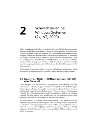 2                       Schwachstellen bei
                        Windows-Systemen
                        (9x, NT, 2000)


Bei der Entwicklung von Windows 95/98/Me hat Microsoft die Sicherheit zugunsten der
Benutzerfreundlichkeit vernachlässigt – die für den professionellen Bereich erstellten
Produkte (Windows NT 4.0 und Windows 2000) wurden sehr viel sicherheitsbewusster
konzipiert. Diese Schwachstellen laden Hacker und Cracker geradezu ein, in die Systeme
einzudringen. Daneben macht es die Klientel dieser Consumer-Betriebssysteme Angrei-
fern im Allgemeinen sehr leicht. Windows 95/98/Me-User (und aller Voraussicht nach
auch ein Großteil derjenigen, die mit Windows XP Home-Edition arbeiten werden) ha-
ben meist nur geringe Kenntnisse über Sicherheit und über die Gefahren, denen sie ihre
Daten aussetzen.
Da Ihre Daten nicht nur beim Surfen im Internet gefährdet sind, umfasst dieses Kapitel
den gesamten Bereich Datensicherheit – und der beginnt schon beim BIOS-Passwort



2.1 Jenseits der Hacker – Plattencrash, Dateneinsicht
    oder Diebstahl
Sicherheit beginnt schon bei elementaren Überlegungen zur Datensicherung, die in vielen
– den meisten? – Fällen überhaupt nicht stattfindet, und geht dann über die Sicherung des
Rechners gegen unbefugte Nutzung bis hin zum Internet. Fast jeder Computernutzer
hat heutzutage Daten auf seinem Rechner, deren Verlust bzw. deren Neuerstellung ein
Vielfaches des PC-Preises ausmachen würde. Die zusätzlichen Risiken, z.B. bei einem
Diebstahl, sind dabei noch gar nicht berücksichtigt: Wer möchte schon seine letzte Steu-
ererklärung oder manche Korrespondenz in falschen Händen wissen?
Der Stand-alone-PC ist zwar eher durch äußere Einflüsse (Viren, Diebstahl etc.) oder
Fehlbedienungen gefährdet, trotzdem gibt es noch eine Menge anderer Möglichkeiten,
an persönliche Daten zu gelangen: Zuhause oder im Büro kann grundsätzlich jeder an
das Gerät – und was nützt das pfiffigste BIOS-Passwort, wenn der Rechner in der Mit-
tagspause weiterläuft. Wie sicher z.B. der passwortgeschützte Bildschirmschoner ist, zei-
gen wir weiter unten.
 