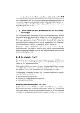 2.1 Jenseits der Hacker – Plattencrash, Dateneinsicht oder Diebstahl         63
Von Privatanwendern, aber auch in Unternehmen werden oft auch die Investitionen in
eine gute Firewall gescheut oder der Bequemlichkeit zuliebe auf ein BIOS-Passwort ver-
zichtet. Somit werden auch in Zukunft User mit diesen Betriebssystemen leichte Beute
für Hackerangriffe jeder Art sein.


2.1.1 Unterschiede zwischen Windows 9x und NT und seinen
      Nachfolgern
Der grundlegende Unterschied zwischen den verschiedenen Betriebssystemen, der wohl
erst jetzt mit XP ein Ende haben wird: Die bisherige Win 9x-Linie bietet nur einen ein-
geschränkten Schutz (BIOS-Passwort) gegen unbefugte Benutzung, bei NT- oder Win-
dows 2000-Rechnern besteht noch die Anmeldung mit Passwort als Zwischenstufe, die
die Sicherheit erhöht. Daneben können bei NT und Windows 2000 Daten von vornher-
ein verschlüsselt werden, was bei 9x von zusätzlicher Software abhängig ist.
Bei Angriffen auf Windows 95/98/ME muss man zwischen zwei verschiedenen Angriffs-
arten unterscheiden. Zum einen der physische Angriff, der von jemandem ausgeführt
wird, der direkten Zugriff auf das System hat, zum anderen der Remote-Angriff, der über
das Internet durchgeführt wird.


2.1.2 Der physische Angriff
Ein manchmal genutzter Schutz des Computers ist das Setzen eines BIOS-Passworts.
Dabei wird der User beim Start des Computers, vor dem Hochfahren der graphischen
Oberfläche, nach einem Passwort gefragt.
Leider wurden auch hier von Crackern Methoden gefunden, diesen Schutz zu umgehen
und sich Zugriff auf die Systeme zu verschaffen. Es gilt der Grundsatz, je älter der Rech-
ner, und damit auch das BIOS, desto leichter ist es zu umgehen bzw. zu knacken.
Grundsätzlich ist zwischen drei Methoden zum Umgehen bzw. Knacken der Passwort-
sperre des BIOS zu unterscheiden:
■   Benutzung eines Generalpassworts
■   Ermitteln des Passworts aus dem Arbeitsspeicher
■   Software des CMOS löschen


Benutzung eines Generalpassworts zum Zugriff
Die Hersteller verschiedener BIOS-Versionen haben für den Fall, dass deren um Sicher-
heit besorgte Nutzer einmal ihr Passwort vergessen haben könnten, ein Generalpasswort
oder Default-Passwort vergeben. Mit diesen Passwörtern kann der Rechner unabhängig
vom zuletzt verwendeten und gespeicherten Passwort gestartet werden. Diese Passwörter
 
