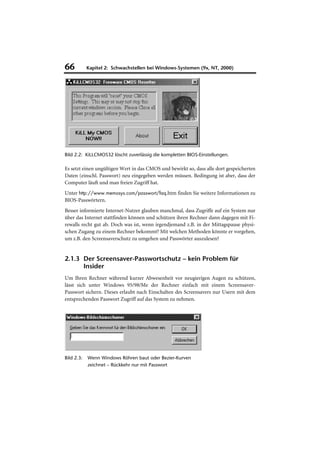 66          Kapitel 2: Schwachstellen bei Windows-Systemen (9x, NT, 2000)




Bild 2.2: KiLLCMOS32 löscht zuverlässig die kompletten BIOS-Einstellungen.

Es setzt einen ungültigen Wert in das CMOS und bewirkt so, dass alle dort gespeicherten
Daten (einschl. Passwort) neu eingegeben werden müssen. Bedingung ist aber, dass der
Computer läuft und man freien Zugriff hat.
Unter http://www.memosys.com/passwort/faq.htm finden Sie weitere Informationen zu
BIOS-Passwörtern.
Besser informierte Internet-Nutzer glauben manchmal, dass Zugriffe auf ein System nur
über das Internet stattfinden können und schützen ihren Rechner dann dagegen mit Fi-
rewalls recht gut ab. Doch was ist, wenn irgendjemand z.B. in der Mittagspause physi-
schen Zugang zu einem Rechner bekommt? Mit welchen Methoden könnte er vorgehen,
um z.B. den Screensaverschutz zu umgehen und Passwörter auszulesen?


2.1.3 Der Screensaver-Passwortschutz – kein Problem für
      Insider
Um Ihren Rechner während kurzer Abwesenheit vor neugierigen Augen zu schützen,
lässt sich unter Windows 95/98/Me der Rechner einfach mit einem Screensaver-
Passwort sichern. Dieses erlaubt nach Einschalten des Screensavers nur Usern mit dem
entsprechenden Passwort Zugriff auf das System zu nehmen.




Bild 2.3:   Wenn Windows Röhren baut oder Bezier-Kurven
            zeichnet – Rückkehr nur mit Passwort
 