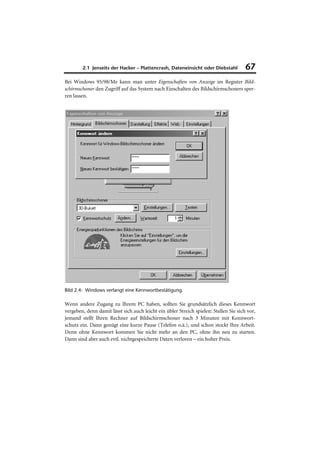 2.1 Jenseits der Hacker – Plattencrash, Dateneinsicht oder Diebstahl           67
Bei Windows 95/98/Me kann man unter Eigenschaften von Anzeige im Register Bild-
schirmschoner den Zugriff auf das System nach Einschalten des Bildschirmschoners sper-
ren lassen.




Bild 2.4: Windows verlangt eine Kennwortbestätigung.

Wenn andere Zugang zu Ihrem PC haben, sollten Sie grundsätzlich dieses Kennwort
vergeben, denn damit lässt sich auch leicht ein übler Streich spielen: Stellen Sie sich vor,
jemand stellt Ihren Rechner auf Bildschirmschoner nach 3 Minuten mit Kennwort-
schutz ein. Dann genügt eine kurze Pause (Telefon o.ä.), und schon stockt Ihre Arbeit.
Denn ohne Kennwort kommen Sie nicht mehr an den PC, ohne ihn neu zu starten.
Dann sind aber auch evtl. nichtgespeicherte Daten verloren – ein hoher Preis.
 