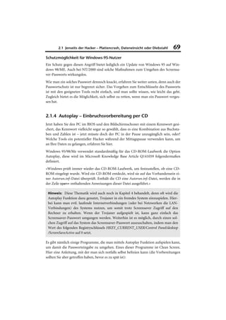 2.1 Jenseits der Hacker – Plattencrash, Dateneinsicht oder Diebstahl       69
Schutzmöglichkeit für Windows-95-Nutzer
Ein Schutz gegen diesen Angriff bietet lediglich ein Update von Windows 95 auf Win-
dows 98/ME. Auch bei NT/2000 sind solche Maßnahmen zum Umgehen des Screensa-
ver-Passworts wirkungslos.
Wie man ein solches Passwort dennoch knackt, erfahren Sie weiter unten, denn auch der
Passwortschutz ist nur begrenzt sicher. Das Vorgehen zum Entschlüsseln des Passworts
ist mit den geeigneten Tools recht einfach, und man sollte wissen, wie leicht das geht.
Zugleich bietet es die Möglichkeit, sich selbst zu retten, wenn man ein Passwort verges-
sen hat.


2.1.4 Autoplay – Einbruchsvorbereitung per CD
Jetzt haben Sie den PC im BIOS und den Bildschirmschoner mit einem Kennwort gesi-
chert, das Kennwort vielleicht sogar so gewählt, dass es eine Kombination aus Buchsta-
ben und Zahlen ist – jetzt müsste doch der PC in der Pause unzugänglich sein, oder?
Welche Tools ein potentieller Hacker während der Mittagspause verwenden kann, um
an Ihre Daten zu gelangen, erfahren Sie hier.
Windows 95/98/Me verwendet standardmäßig für das CD-ROM-Laufwerk die Option
Autoplay, diese wird im Microsoft Knowledge Base Article Q141059 folgendermaßen
definiert.
»Windows prüft immer wieder das CD-ROM-Laufwerk, um festzustellen, ob eine CD-
ROM eingelegt wurde. Wird ein CD-ROM entdeckt, wird sie auf das Vorhandensein ei-
ner Autorun.inf–Datei überprüft. Enthält die CD eine Autorun.inf–Datei, werden die in
der Zeile open= enthaltenden Anweisungen dieser Datei ausgeführt.«

 Hinweis: Diese Thematik wird auch noch in Kapitel 4 behandelt, denn oft wird die
 Autoplay Funktion dazu genutzt, Trojaner in ein fremdes System einzuspielen. Hier-
 bei kann man evtl. laufende Internetverbindungen (oder bei Netzwerken die LAN-
 Verbindungen) des Systems nutzen, um somit trotz Screensaver Zugriff auf den
 Rechner zu erhalten. Wenn der Trojaner aufgespielt ist, kann ganz einfach das
 Screensaver-Passwort umgangen werden. Weiterhin ist es möglich, durch einen sol-
 chen Zugriff auf das System das Screensaver-Passwort auszuschalten, indem man den
 Wert des folgenden Registryschlüssels HKEY_CURRENT_USER/Control Panel/desktop
 /ScreenSaveActive auf 0 setzt.

Es gibt nämlich einige Programme, die man mittels Autoplay Funktion aufspielen kann,
um damit die Passworteingabe zu umgehen. Eines dieser Programme ist Clean Screen.
Hier eine Anleitung, mit der man sich notfalls selbst befreien kann (die Vorbereitungen
sollten Sie aber getroffen haben, bevor es zu spät ist):
 