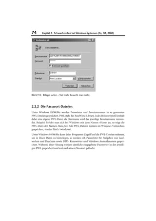 74        Kapitel 2: Schwachstellen bei Windows-Systemen (9x, NT, 2000)




Bild 2.10: Billiger surfen – Viel mehr braucht man nicht.



2.2.2 Die Passwort-Dateien:
Unter Windows 95/98/Me werden Passwörter und Benutzernamen in so genannten
PWL Dateien gespeichert. PWL steht für PassWord-Library. Jedes Benutzerprofil enthält
dabei eine eigene PWL-Datei, als Dateiname wird der jeweilige Benutzername verwen-
det. Beispiel: Meldet man sich bei Windows mit dem Namen »Hans« an, so trägt die
PWL-Datei den Namen Hans.pwl. Alle PWL-Dateien werden im Windows Verzeichnis
gespeichert, also im Pfad c:windows.
Unter Windows 95/98/Me kann jedes Programm Zugriff auf die PWL-Dateien nehmen,
um in ihnen Daten zu hinterlegen, so werden z.B. Passwörter für Freigaben von Lauf-
werken und Druckern sowie DFÜ- Kennwörter und Windows Anmeldenamen gespei-
chert. Während einer Sitzung werden sämtliche eingegebene Passwörter in der jeweili-
gen PWL gespeichert und erst nach einem Neustart gelöscht.
 