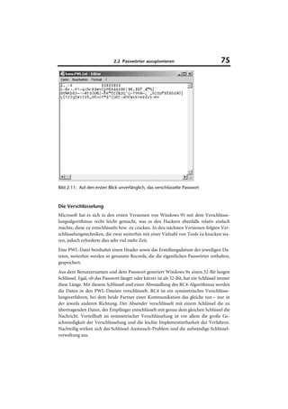 2.2 Passwörter ausspionieren                             75




Bild 2.11: Auf den ersten Blick unverfänglich, das verschlüsselte Passwort



Die Verschlüsselung
Microsoft hat es sich in den ersten Versionen von Windows 95 mit dem Verschlüsse-
lungsalgorithmus recht leicht gemacht, was es den Hackern ebenfalls relativ einfach
machte, diese zu entschlüsseln bzw. zu cracken. In den nächsten Versionen folgten Ver-
schlüsselungstechniken, die zwar weiterhin mit einer Vielzahl von Tools zu knacken wa-
ren, jedoch erforderte dies sehr viel mehr Zeit.
Eine PWL-Datei beinhaltet einen Header sowie das Erstellungsdatum der jeweiligen Da-
teien, weiterhin werden so genannte Records, die die eigentlichen Passwörter enthalten,
gespeichert.
Aus dem Benutzernamen und dem Passwort generiert Windows 9x einen 32-Bit langen
Schlüssel. Egal, ob das Passwort länger oder kürzer ist als 32-Bit, hat ein Schlüssel immer
diese Länge. Mit diesem Schlüssel und einer Abwandlung des RC4-Algorithmus werden
die Daten in den PWL-Dateien verschlüsselt. RC4 ist ein symmetrisches Verschlüsse-
lungsverfahren, bei dem beide Partner einer Kommunikation das gleiche tun – nur in
der jeweils anderen Richtung. Der Absender verschlüsselt mit einem Schlüssel die zu
übertragenden Daten, der Empfänger entschlüsselt mit genau dem gleichen Schlüssel die
Nachricht. Vorteilhaft an symmetrischer Verschlüsselung ist vor allem die große Ge-
schwindigkeit der Verschlüsselung und die leichte Implementierbarkeit der Verfahren.
Nachteilig wirken sich das Schlüssel-Austausch-Problem und die aufwändige Schlüssel-
verwaltung aus.
 