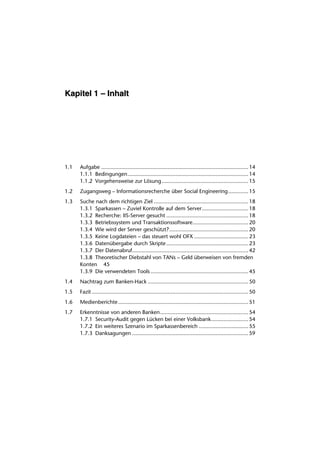 Kapitel 1 – Inhalt




1.1   Aufgabe ............................................................................................... 14
      1.1.1 Bedingungen.............................................................................. 14
      1.1.2 Vorgehensweise zur Lösung........................................................ 15
1.2   Zugangsweg – Informationsrecherche über Social Engineering............. 15
1.3   Suche nach dem richtigen Ziel ............................................................. 18
      1.3.1 Sparkassen – Zuviel Kontrolle auf dem Server.............................. 18
      1.3.2 Recherche: IIS-Server gesucht ..................................................... 18
      1.3.3 Betriebssystem und Transaktionssoftware.................................... 20
      1.3.4 Wie wird der Server geschützt? ................................................... 20
      1.3.5 Keine Logdateien – das steuert wohl OFX ................................... 23
      1.3.6 Datenübergabe durch Skripte ..................................................... 23
      1.3.7 Der Datenabruf........................................................................... 42
      1.3.8 Theoretischer Diebstahl von TANs – Geld überweisen von fremden
      Konten 45
      1.3.9 Die verwendeten Tools ............................................................... 45
1.4   Nachtrag zum Banken-Hack ................................................................. 50
1.5   Fazit ..................................................................................................... 50
1.6   Medienberichte .................................................................................... 51
1.7   Erkenntnisse von anderen Banken......................................................... 54
      1.7.1 Security-Audit gegen Lücken bei einer Volksbank........................ 54
      1.7.2 Ein weiteres Szenario im Sparkassenbereich ................................ 55
      1.7.3 Danksagungen ........................................................................... 59
 